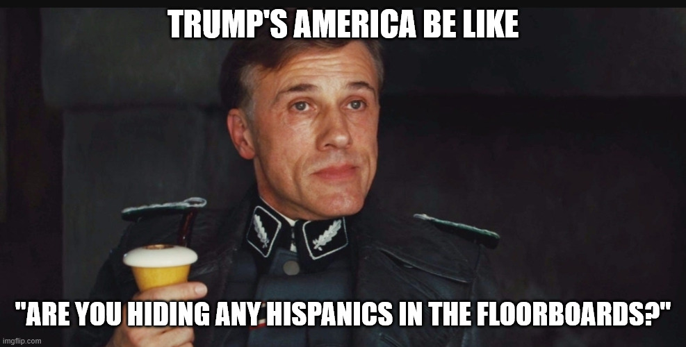 They literally got SCOTUS to make it legal for ICE to deport people based on race | TRUMP'S AMERICA BE LIKE; "ARE YOU HIDING ANY HISPANICS IN THE FLOORBOARDS?" | image tagged in you're sheltering enemies of the state under the floorboards | made w/ Imgflip meme maker