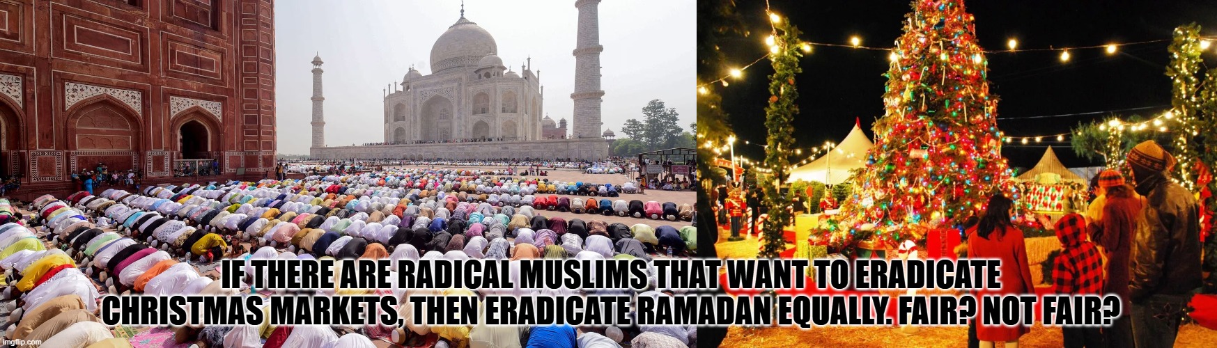 if you want to destroy christmas markets if you are radical islamist, then can we eradicate ramadan? fair? not fair? why not? | IF THERE ARE RADICAL MUSLIMS THAT WANT TO ERADICATE CHRISTMAS MARKETS, THEN ERADICATE RAMADAN EQUALLY. FAIR? NOT FAIR? | image tagged in ramadan,islam,christmas,christian,catholic | made w/ Imgflip meme maker