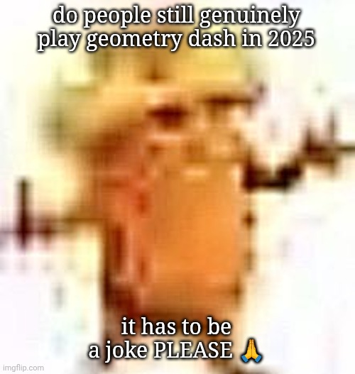 the lowrax | do people still genuinely play geometry dash in 2025; it has to be a joke PLEASE 🙏 | image tagged in the lowrax | made w/ Imgflip meme maker