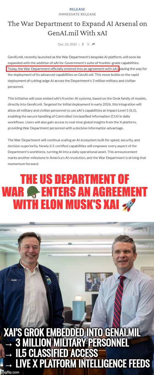 The US Department of War enters an agreement with Elon Musk's xAI | THE US DEPARTMENT OF WAR 🪖ENTERS AN AGREEMENT WITH ELON MUSK'S XAI 🚀; XAI’S GROK EMBEDDED INTO GENAI.MIL
→ 3 MILLION MILITARY PERSONNEL
→ IL5 CLASSIFIED ACCESS
→ LIVE X PLATFORM INTELLIGENCE FEEDS | image tagged in xai,elon musk,us military | made w/ Imgflip meme maker