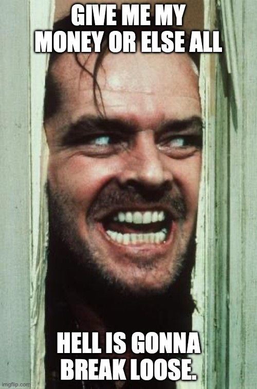 Here's Johnny | GIVE ME MY MONEY OR ELSE ALL; HELL IS GONNA BREAK LOOSE. | image tagged in memes,here's johnny | made w/ Imgflip meme maker