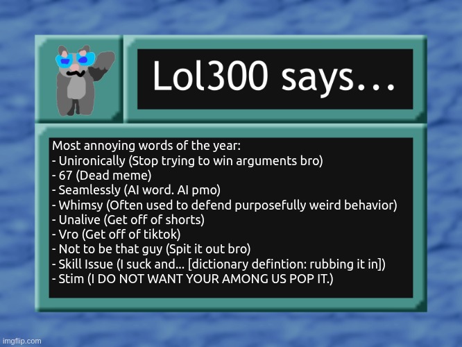 The flesh is pleased ? | Most annoying words of the year:

- Unironically (Stop trying to win arguments bro)
- 67 (Dead meme)
- Seamlessly (AI word. AI pmo)
- Whimsy (Often used to defend purposefully weird behavior)
- Unalive (Get off of shorts)
- Vro (Get off of tiktok)
- Not to be that guy (Spit it out bro)
- Skill Issue (I suck and... [dictionary defintion: rubbing it in])
- Stim (I DO NOT WANT YOUR AMONG US POP IT.) | image tagged in lol300 says | made w/ Imgflip meme maker