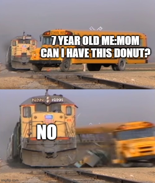 A train hitting a school bus | 7 YEAR OLD ME:MOM CAN I HAVE THIS DONUT? NO | image tagged in a train hitting a school bus | made w/ Imgflip meme maker