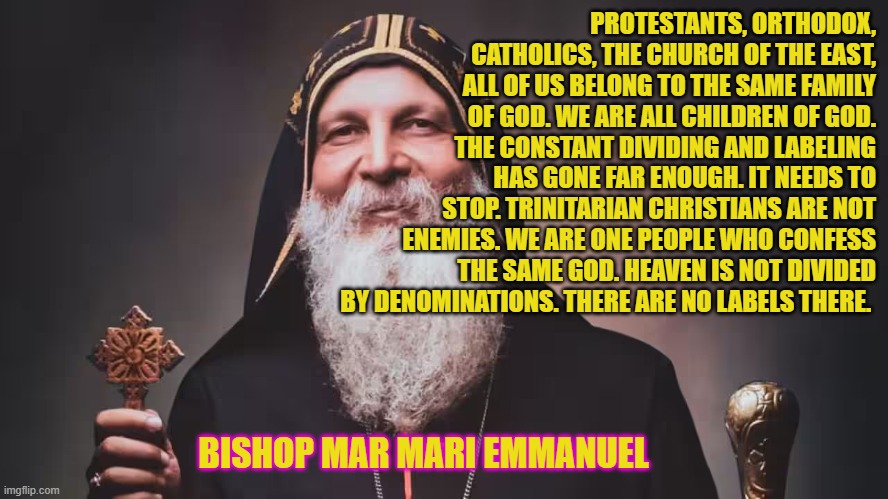 Bishop Mar Mari: "all of us belong to the same family of God" | PROTESTANTS, ORTHODOX, CATHOLICS, THE CHURCH OF THE EAST, ALL OF US BELONG TO THE SAME FAMILY OF GOD. WE ARE ALL CHILDREN OF GOD. THE CONSTANT DIVIDING AND LABELING HAS GONE FAR ENOUGH. IT NEEDS TO STOP. TRINITARIAN CHRISTIANS ARE NOT ENEMIES. WE ARE ONE PEOPLE WHO CONFESS THE SAME GOD. HEAVEN IS NOT DIVIDED BY DENOMINATIONS. THERE ARE NO LABELS THERE. BISHOP MAR MARI EMMANUEL | image tagged in christianity,unity,peace,harmony | made w/ Imgflip meme maker