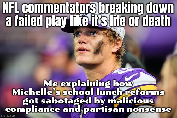 NFL commentators breaking down a school lunch program like it’s game film; A solid initiative completely derailed by bad actors | NFL commentators breaking down a failed play like it’s life or death; Me explaining how Michelle’s school lunch reforms got sabotaged by malicious compliance and partisan nonsense | image tagged in nfl,nfl memes,comments,food,school lunch,health | made w/ Imgflip meme maker
