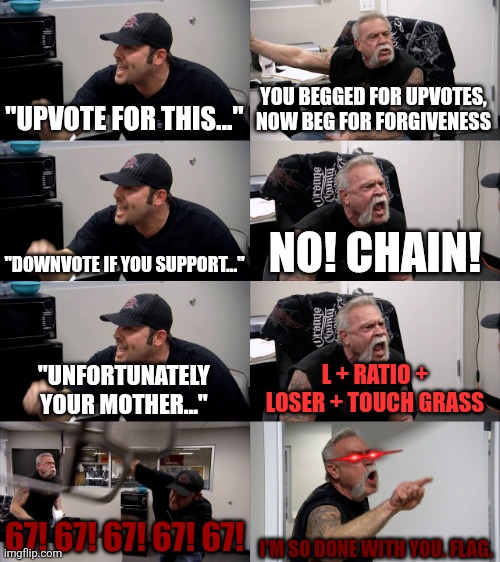 Every comment section on a meme asking for upvotes be like: | "UPVOTE FOR THIS..."; YOU BEGGED FOR UPVOTES, NOW BEG FOR FORGIVENESS; "DOWNVOTE IF YOU SUPPORT..."; NO! CHAIN! "UNFORTUNATELY YOUR MOTHER..."; L + RATIO + LOSER + TOUCH GRASS; 67! 67! 67! 67! 67! I'M SO DONE WITH YOU. FLAG. | image tagged in american chopper extended,fun stream,relatable,so true,argument,well that escalated quickly | made w/ Imgflip meme maker