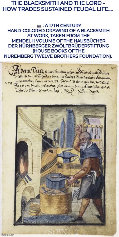 The Blacksmith and the Lord - how trades sustained feudal life.... | THE BLACKSMITH AND THE LORD - HOW TRADES SUSTAINED FEUDAL LIFE.... 📷 : A 17TH CENTURY HAND-COLORED DRAWING OF A BLACKSMITH AT WORK, TAKEN FROM THE MENDEL II VOLUME OF THE HAUSBÜCHER DER NÜRNBERGER ZWÖLFBRÜDERSTIFTUNG (HOUSE BOOKS OF THE NUREMBERG TWELVE BROTHERS FOUNDATION). | image tagged in blacksmith,middle ages,medieval,feudal | made w/ Imgflip meme maker