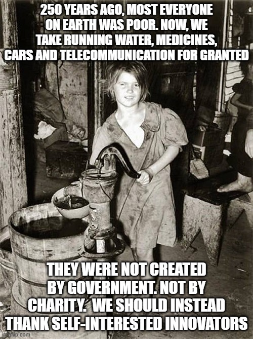 250 years ago, most everyone on Earth was poor | 250 YEARS AGO, MOST EVERYONE ON EARTH WAS POOR. NOW, WE TAKE RUNNING WATER, MEDICINES, CARS AND TELECOMMUNICATION FOR GRANTED; THEY WERE NOT CREATED BY GOVERNMENT. NOT BY CHARITY.  WE SHOULD INSTEAD THANK SELF-INTERESTED INNOVATORS | image tagged in poverty,welfare,charity,innovators,innovation,free-market capitalism | made w/ Imgflip meme maker