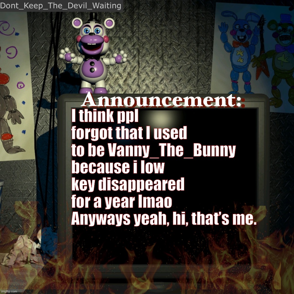 Looked back at my old posts and comments, BOY WAS I CRINGEY. also that was pre-transition me so uh wow. | I think ppl forgot that I used to be Vanny_The_Bunny because i low key disappeared for a year lmao
Anyways yeah, hi, that’s me. | image tagged in dont_keep_the_devil_waiting announcement temp | made w/ Imgflip meme maker
