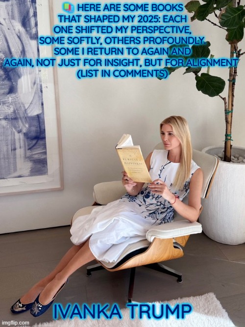 2025 Ivanka Trump's book list | 📚 HERE ARE SOME BOOKS THAT SHAPED MY 2025: EACH ONE SHIFTED MY PERSPECTIVE, SOME SOFTLY, OTHERS PROFOUNDLY. SOME I RETURN TO AGAIN AND AGAIN, NOT JUST FOR INSIGHT, BUT FOR ALIGNMENT 
(LIST IN COMMENTS); IVANKA TRUMP | image tagged in books,reading,wisdom,knowledge | made w/ Imgflip meme maker