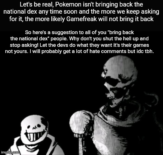 Pokemon Bruh Moment (National Dex) | Let's be real, Pokemon isn't bringing back the national dex any time soon and the more we keep asking for it, the more likely Gamefreak will not bring it back; So here's a suggestion to all of you "bring back the national dex" people. Why don't you shut the hell up and stop asking! Let the devs do what they want it's their games not yours. I will probably get a lot of hate comments but idc tbh. | image tagged in realistic papyrus staring at poorly detailed sans,sans,papyrus,undertale,pokemon | made w/ Imgflip meme maker