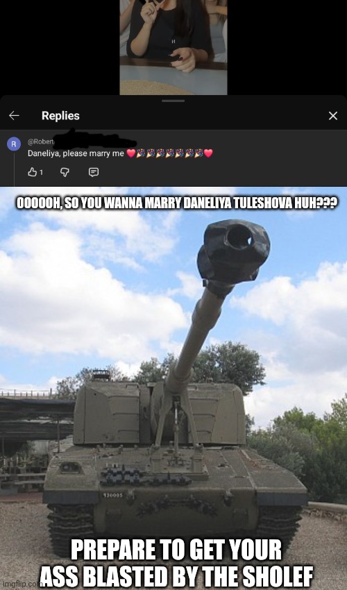 If someone dares to marry Daneliya, the Sholef or any SPH Howitzer will  blast you in the face. YOU'VE BEEN WARNED!!!!!! | OOOOOH, SO YOU WANNA MARRY DANELIYA TULESHOVA HUH??? PREPARE TO GET YOUR ASS BLASTED BY THE SHOLEF | image tagged in memes,daneliya tuleshova sucks,cringe,tank,warning | made w/ Imgflip meme maker