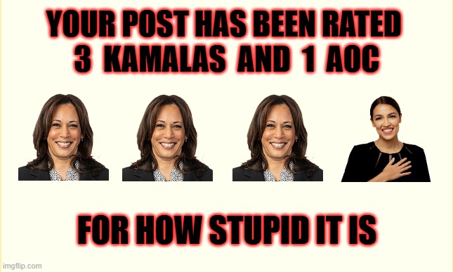 Life is hard but it is harder when you are stupid | YOUR POST HAS BEEN RATED 
3  KAMALAS  AND  1  AOC; FOR HOW STUPID IT IS | image tagged in human stupidity,kamala harris,aoc,funny | made w/ Imgflip meme maker