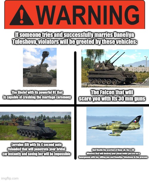 This is a PSA that anyone who dares and managed to marry this cringe Kazakh girl will be greeted by these vehicles | If someone tries and successfully marries Daneliya Tuleshova, violators will be greeted by these vehicles:; The Sholef with its powerful HE that is capable of crashing the marriage ceremony; The Falcon that will scare you with its 30 mm guns; Lorraine 40t with its 4 second auto reloaded that will penetrate your bridal car instantly and saving her will be impossible; And finally the scariest of them all, the L-39 Albatros that will destroy your plane while you are on a honeymoon with her, killing you and Daneliya Tuleshova in the process | image tagged in warning label,memes,blank starter pack,daneliya tuleshova sucks,fighter jet,married | made w/ Imgflip meme maker