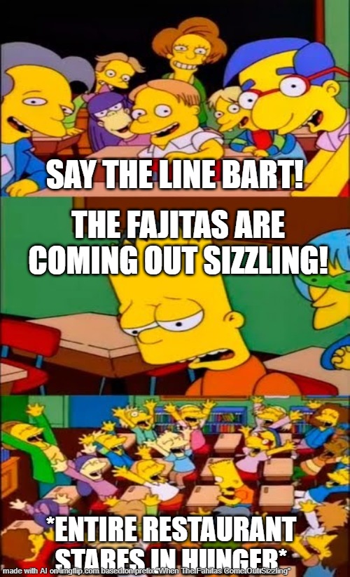say the line bart! simpsons | SAY THE LINE BART! THE FAJITAS ARE COMING OUT SIZZLING! *ENTIRE RESTAURANT STARES IN HUNGER* | image tagged in say the line bart simpsons | made w/ Imgflip meme maker