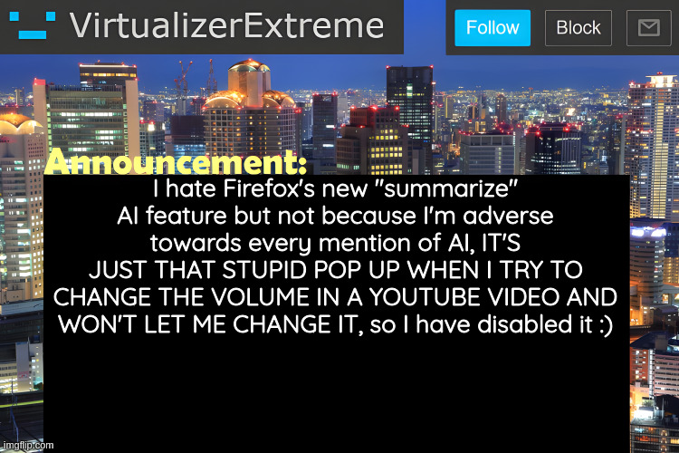 ts so ass | I hate Firefox's new "summarize" AI feature but not because I'm adverse towards every mention of AI, IT'S JUST THAT STUPID POP UP WHEN I TRY TO CHANGE THE VOLUME IN A YOUTUBE VIDEO AND WON'T LET ME CHANGE IT, so I have disabled it :) | image tagged in virtualizer announcement temp remastered | made w/ Imgflip meme maker