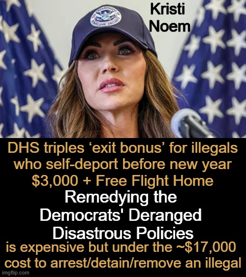 Open borders are not safe, sound, or sustainable. vB | Kristi 
Noem; DHS triples ‘exit bonus’ for illegals 
who self-deport before new year 
$3,000 + Free Flight Home; Remedying the 
Democrats' Deranged 
Disastrous Policies; is expensive but under the ~$17,000 
cost to arrest/detain/remove an illegal | image tagged in liberalism is a mental disorder,democrats,destruction,america,no words | made w/ Imgflip meme maker