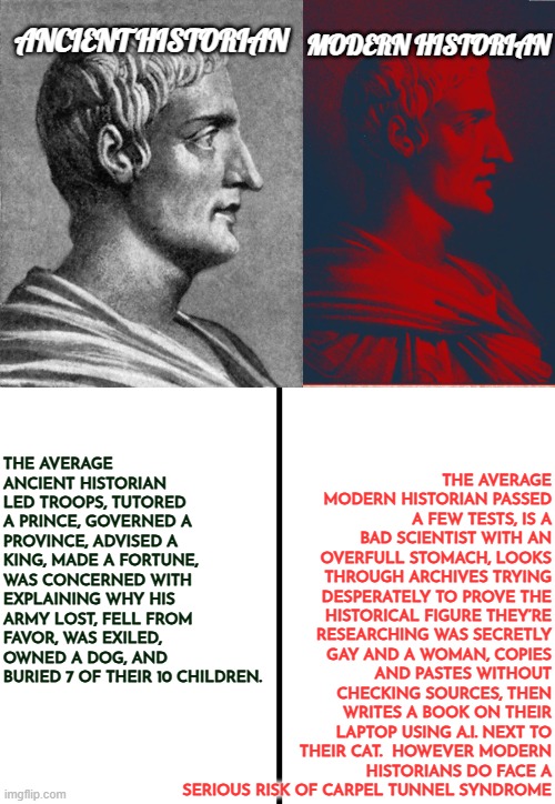 Ancient vs. Modern Historians dilemmas | THE AVERAGE MODERN HISTORIAN PASSED A FEW TESTS, IS A BAD SCIENTIST WITH AN OVERFULL STOMACH, LOOKS THROUGH ARCHIVES TRYING DESPERATELY TO PROVE THE HISTORICAL FIGURE THEY’RE RESEARCHING WAS SECRETLY GAY AND A WOMAN, COPIES AND PASTES WITHOUT CHECKING SOURCES, THEN WRITES A BOOK ON THEIR LAPTOP USING A.I. NEXT TO THEIR CAT.  HOWEVER MODERN HISTORIANS DO FACE A SERIOUS RISK OF CARPEL TUNNEL SYNDROME; ANCIENT HISTORIAN; MODERN HISTORIAN; THE AVERAGE ANCIENT HISTORIAN LED TROOPS, TUTORED A PRINCE, GOVERNED A PROVINCE, ADVISED A KING, MADE A FORTUNE, WAS CONCERNED WITH EXPLAINING WHY HIS ARMY LOST, FELL FROM FAVOR, WAS EXILED, OWNED A DOG, AND BURIED 7 OF THEIR 10 CHILDREN. | image tagged in ancient historian,modern historian,dogs,cats,funny,artificial intelligence | made w/ Imgflip meme maker