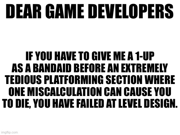 DEAR GAME DEVELOPERS; IF YOU HAVE TO GIVE ME A 1-UP AS A BANDAID BEFORE AN EXTREMELY TEDIOUS PLATFORMING SECTION WHERE ONE MISCALCULATION CAN CAUSE YOU TO DIE, YOU HAVE FAILED AT LEVEL DESIGN. | made w/ Imgflip meme maker