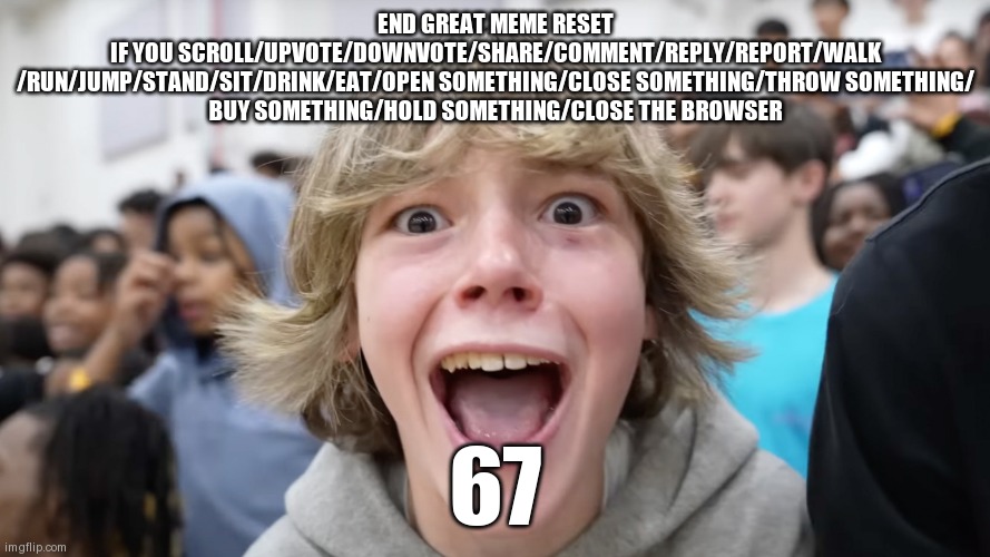 67 Kid | END GREAT MEME RESET
IF YOU SCROLL/UPVOTE/DOWNVOTE/SHARE/COMMENT/REPLY/REPORT/WALK
/RUN/JUMP/STAND/SIT/DRINK/EAT/OPEN SOMETHING/CLOSE SOMETHING/THROW SOMETHING/
BUY SOMETHING/HOLD SOMETHING/CLOSE THE BROWSER; 67 | image tagged in 67 kid | made w/ Imgflip meme maker