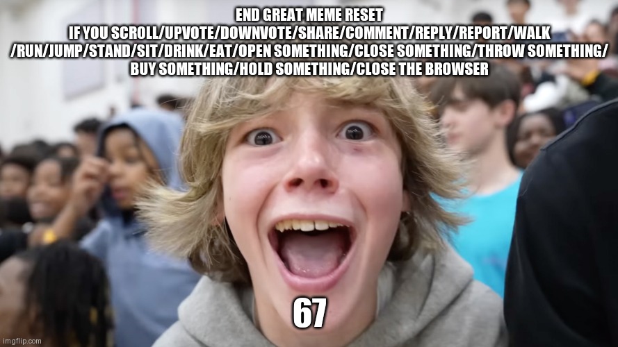 67 Kid | END GREAT MEME RESET
IF YOU SCROLL/UPVOTE/DOWNVOTE/SHARE/COMMENT/REPLY/REPORT/WALK
/RUN/JUMP/STAND/SIT/DRINK/EAT/OPEN SOMETHING/CLOSE SOMETHING/THROW SOMETHING/
BUY SOMETHING/HOLD SOMETHING/CLOSE THE BROWSER; 67 | image tagged in 67 kid | made w/ Imgflip meme maker