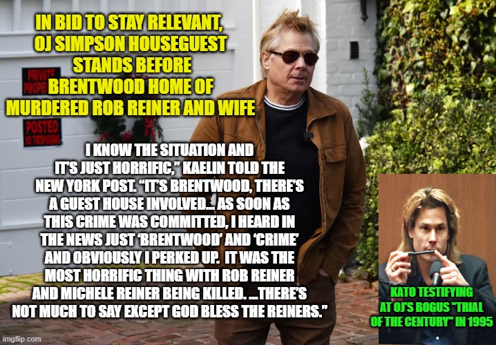 And God Bless Kato Kaelin for Returning to the Public Eye | IN BID TO STAY RELEVANT, 
OJ SIMPSON HOUSEGUEST
 STANDS BEFORE BRENTWOOD HOME OF MURDERED ROB REINER AND WIFE; I KNOW THE SITUATION AND IT’S JUST HORRIFIC,” KAELIN TOLD THE NEW YORK POST. “IT’S BRENTWOOD, THERE’S A GUEST HOUSE INVOLVED… AS SOON AS THIS CRIME WAS COMMITTED, I HEARD IN THE NEWS JUST ‘BRENTWOOD’ AND ‘CRIME’ AND OBVIOUSLY I PERKED UP.  IT WAS THE MOST HORRIFIC THING WITH ROB REINER AND MICHELE REINER BEING KILLED. ...THERE’S NOT MUCH TO SAY EXCEPT GOD BLESS THE REINERS.”; KATO TESTIFYING AT OJ'S BOGUS "TRIAL OF THE CENTURY" IN 1995 | image tagged in kato kaelin,oj simpson,rob reiner,crime,crime news | made w/ Imgflip meme maker