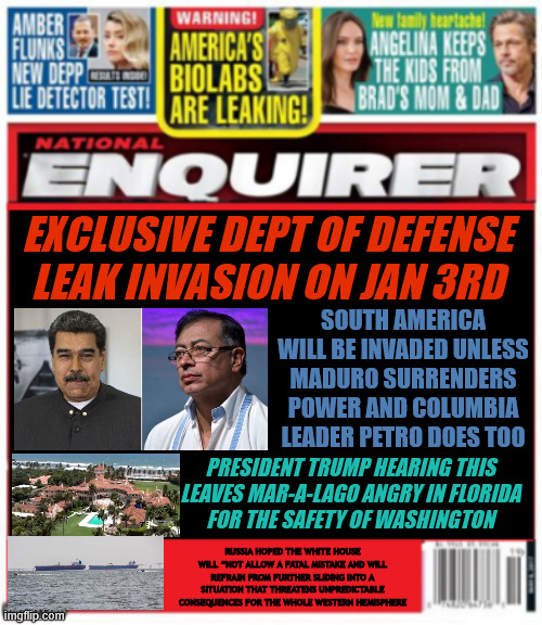National Enquirer Invasion of South America leak | EXCLUSIVE DEPT OF DEFENSE LEAK INVASION ON JAN 3RD; SOUTH AMERICA WILL BE INVADED UNLESS MADURO SURRENDERS POWER AND COLUMBIA LEADER PETRO DOES TOO; PRESIDENT TRUMP HEARING THIS
 LEAVES MAR-A-LAGO ANGRY IN FLORIDA 
FOR THE SAFETY OF WASHINGTON; RUSSIA HOPED THE WHITE HOUSE WILL “NOT ALLOW A FATAL MISTAKE AND WILL REFRAIN FROM FURTHER SLIDING INTO A SITUATION THAT THREATENS UNPREDICTABLE CONSEQUENCES FOR THE WHOLE WESTERN HEMISPHERE | image tagged in national enquirer invasion of south america leak,trump flees mar-a-lago in fear,xi sends in pla navy,putin's puppet disobeys | made w/ Imgflip meme maker