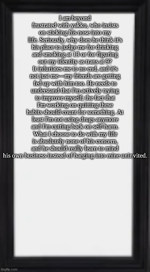 oog | I am beyond frustrated with yakko, who insists on sticking his nose into my life. Seriously, why does he think it's his place to judge me for drinking and smoking at 13 or for figuring out my identity as trans at 9? It infuriates me to no end, and it's not just me—my friends are getting fed up with him too. He needs to understand that I'm actively trying to improve myself; the fact that I'm working on quitting these habits should count for something. At least I'm not using drugs anymore and I'm cutting back on self-harm. What I choose to do with my life is absolutely none of his concern, and he should really learn to mind his own business instead of barging into mine uninvited. | image tagged in oog | made w/ Imgflip meme maker
