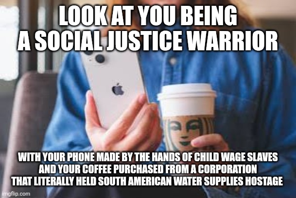LOOK AT YOU BEING A SOCIAL JUSTICE WARRIOR; WITH YOUR PHONE MADE BY THE HANDS OF CHILD WAGE SLAVES
AND YOUR COFFEE PURCHASED FROM A CORPORATION THAT LITERALLY HELD SOUTH AMERICAN WATER SUPPLIES HOSTAGE | image tagged in hypocrisy | made w/ Imgflip meme maker