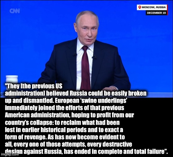 "They [the previous US administration] believed Russia could be easily broken up and dismantled. European ‘swine underlings’ immediately joined the efforts of that previous American administration, hoping to profit from our country’s collapse: to reclaim what had been lost in earlier historical periods and to exact a form of revenge. As has now become evident to all, every one of those attempts, every destructive design against Russia, has ended in complete and total failure”. | image tagged in memes,putin,russian federation,us proxy-war,ukraine,european union | made w/ Imgflip meme maker