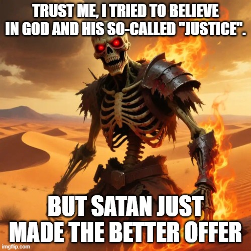 Skeleton warriori | TRUST ME, I TRIED TO BELIEVE IN GOD AND HIS SO-CALLED "JUSTICE". BUT SATAN JUST MADE THE BETTER OFFER | image tagged in skeleton warriori | made w/ Imgflip meme maker
