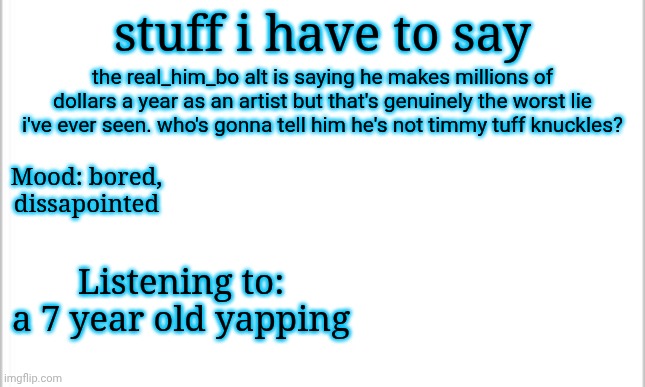 lil bro thinks someone's gonna believe him | stuff i have to say; the real_him_bo alt is saying he makes millions of dollars a year as an artist but that's genuinely the worst lie i've ever seen. who's gonna tell him he's not timmy tuff knuckles? Mood: bored, dissapointed; Listening to: a 7 year old yapping | image tagged in white background,bruh moment | made w/ Imgflip meme maker