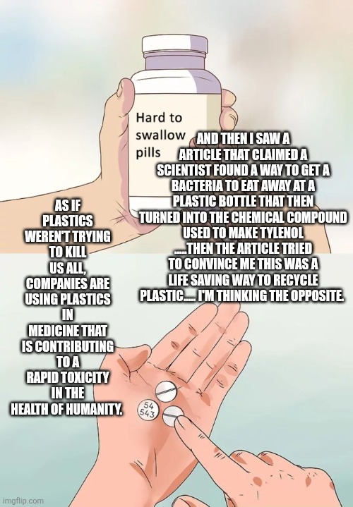 Hard To Swallow Pills Meme | AND THEN I SAW A ARTICLE THAT CLAIMED A SCIENTIST FOUND A WAY TO GET A BACTERIA TO EAT AWAY AT A PLASTIC BOTTLE THAT THEN TURNED INTO THE CHEMICAL COMPOUND USED TO MAKE TYLENOL .....THEN THE ARTICLE TRIED TO CONVINCE ME THIS WAS A LIFE SAVING WAY TO RECYCLE PLASTIC..... I'M THINKING THE OPPOSITE. AS IF PLASTICS WEREN'T TRYING TO KILL US ALL, COMPANIES ARE USING PLASTICS IN MEDICINE THAT IS CONTRIBUTING TO A RAPID TOXICITY IN THE HEALTH OF HUMANITY. | image tagged in memes,hard to swallow pills | made w/ Imgflip meme maker