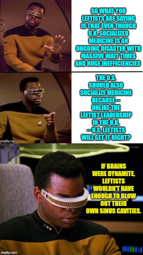 Imagine if leftists learned meaningful lessons from history.  But then they wouldn't be leftists. | SO WHAT YOU LEFTISTS ARE SAYING IS THAT EVEN THOUGH U.K. SOCIALIZED MEDICINE IS AN ONGOING DISASTER WITH MASSIVE WAIT TIMES AND HUGE INEFFICIENCIES; THE U.S. SHOULD ALSO SOCIALIZE MEDICINE BECAUSE -- UNLIKE THE LEFTIST LEADERSHIP IN THE U.K. -- U.S. LEFTISTS WILL GET IT RIGHT? IF BRAINS WERE DYNAMITE, LEFTISTS WOULDN'T HAVE ENOUGH TO BLOW OUT THEIR OWN SINUS CAVITIES. | image tagged in geordi drake | made w/ Imgflip meme maker