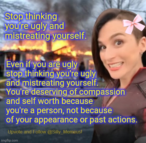 Here's a break from relentless negativity and toxicity. #wholesome | Stop thinking you're ugly and mistreating yourself. Even if you are ugly stop thinking you're ugly and mistreating yourself. You're deserving of compassion and self worth because you're a person, not because of your appearance or past actions. | image tagged in disaster girl memeus edition template | made w/ Imgflip meme maker