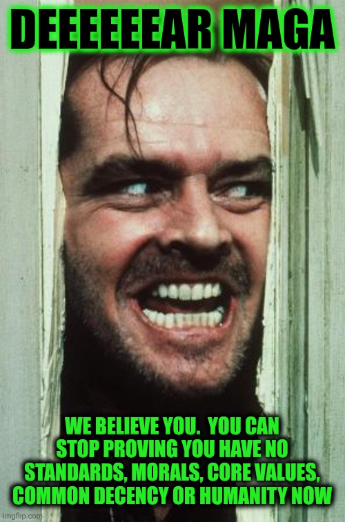 Trump's And Maga's Deplorably Disgusting Behavior | DEEEEEEAR MAGA; WE BELIEVE YOU.  YOU CAN STOP PROVING YOU HAVE NO STANDARDS, MORALS, CORE VALUES, COMMON DECENCY OR HUMANITY NOW | image tagged in memes,here's johnny,impeach trump,lock him up,trump unfit unqualified dangerous,conservative hypocrisy | made w/ Imgflip meme maker