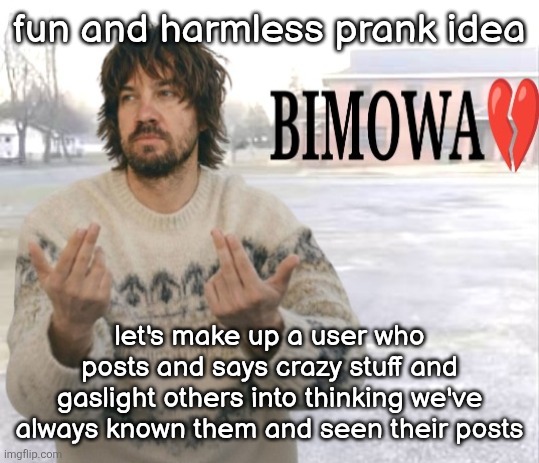 Kevin Parker bimowa | fun and harmless prank idea; let's make up a user who posts and says crazy stuff and gaslight others into thinking we've always known them and seen their posts | image tagged in kevin parker bimowa | made w/ Imgflip meme maker