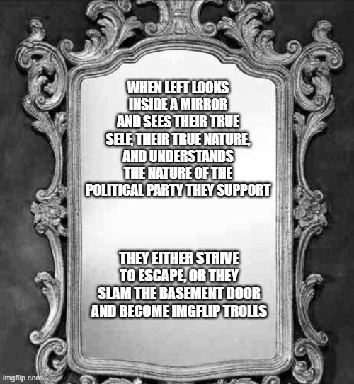 Life is about choices | WHEN LEFT LOOKS INSIDE A MIRROR AND SEES THEIR TRUE SELF, THEIR TRUE NATURE, AND UNDERSTANDS THE NATURE OF THE POLITICAL PARTY THEY SUPPORT; THEY EITHER STRIVE TO ESCAPE, OR THEY SLAM THE BASEMENT DOOR AND BECOME IMGFLIP TROLLS | image tagged in mirror,life is about choice,basement dwellers,imgflip trolls,where they come from,democrat war on america | made w/ Imgflip meme maker