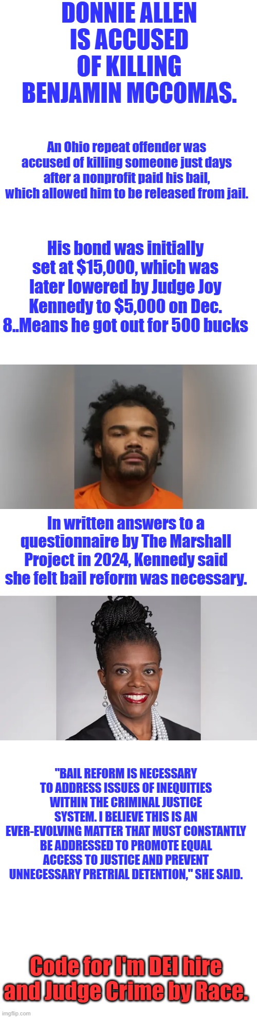 I wonder if the judges race had anything to do with her low bail amount on a seasoned criminal?Murder Unnecessary | DONNIE ALLEN IS ACCUSED OF KILLING BENJAMIN MCCOMAS. An Ohio repeat offender was accused of killing someone just days after a nonprofit paid his bail, which allowed him to be released from jail. His bond was initially set at $15,000, which was later lowered by Judge Joy Kennedy to $5,000 on Dec. 8..Means he got out for 500 bucks; In written answers to a questionnaire by The Marshall Project in 2024, Kennedy said she felt bail reform was necessary. "BAIL REFORM IS NECESSARY TO ADDRESS ISSUES OF INEQUITIES WITHIN THE CRIMINAL JUSTICE SYSTEM. I BELIEVE THIS IS AN EVER-EVOLVING MATTER THAT MUST CONSTANTLY BE ADDRESSED TO PROMOTE EQUAL ACCESS TO JUSTICE AND PREVENT UNNECESSARY PRETRIAL DETENTION," SHE SAID. Code for I'm DEI hire and Judge Crime by Race. | made w/ Imgflip meme maker