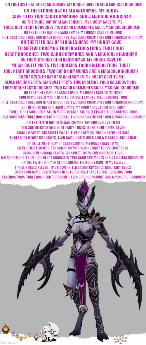 Alluress | ON THE FIRST DAY OF SLAANESHMAS, MY HUBBY GAVE TO ME A MAGICAL KIGURUMI! ON THE SECOND DAY OF SLAANESHMAS, MY HUBBY GAVE TO ME TWO CARD COMMUNES AND A MAGICAL KIGURUMI! ON THE THIRD DAY OF SLAANESHMAS, MY HUBBY GAVE TO ME THREE IDOL HEART BROOCHES, TWO CARD COMMUNES AND A MAGICAL KIGURUMI! ON THE FOURTH DAY OF SLAANESHMAS, MY HUBBY GAVE TO ME FOUR KALEIDOSTICKS, THREE IDOL HEART BROOCHES, TWO CARD COMMUNES AND A MAGICAL KIGURUMI! ON THE FIFTH DAY OF SLAANESHMAS, MY HUBBY GAVE TO ME FIVE CUREMOS, FOUR KALEIDOSTICKS, THREE IDOL HEART BROOCHES, TWO CARD COMMUNES AND A MAGICAL KIGURUMI! ON THE SIXTH DAY OF SLAANESHMAS, MY HUBBY GAVE TO ME SIX SWEET PACTS, FIVE CUREMOS, FOUR KALEIDOSTICKS, THREE IDOL HEART BROOCHES, TWO CARD COMMUNES AND A MAGICAL KIGURUMI! ON THE SEVENTH DAY OF SLAANESHMAS, MY HUBBY GAVE TO ME SEVEN MAGIA HEARTS, SIX SWEET PACTS, FIVE CUREMOS, FOUR KALEIDOSTICKS, THREE IDOL HEART BROOCHES, TWO CARD COMMUNES AND A MAGICAL KIGURUMI! ON THE EIGHTH DAY OF SLAANESHMAS, MY HUBBY GAVE TO ME EIGHT SOUL GEMS, SEVEN MAGIA HEARTS, SIX SWEET PACTS, FIVE CUREMOS, FOUR KALEIDOSTICKS, THREE IDOL HEART BROOCHES, TWO CARD COMMUNES AND A MAGICAL KIGURUMI! ON THE NINTH DAY OF SLAANESHMAS, MY HUBBY GAVE TO ME NINE FAIRY TONES, EIGHT SOUL GEMS, SEVEN MAGIA HEARTS, SIX SWEET PACTS, FIVE CUREMOS, FOUR KALEIDOSTICKS, THREE IDOL HEART BROOCHES, TWO CARD COMMUNES AND A MAGICAL KIGURUMI! ON THE TENTH DAY OF SLAANESHMAS, MY HUBBY GAVE TO ME TEN SAILOR CRYSTALS, NINE FAIRY TONES, EIGHT SOUL GEMS, SEVEN MAGIA HEARTS, SIX SWEET PACTS, FIVE CUREMOS, FOUR KALEIDOSTICKS, THREE IDOL HEART BROOCHES, TWO CARD COMMUNES AND A MAGICAL KIGURUMI! ON THE ELEVENTH DAY OF SLAANESHMAS, MY HUBBY GAVE TO ME ELEVEN TIME FLOWERS, TEN SAILOR CRYSTALS, NINE FAIRY TONES, EIGHT SOUL GEMS, SEVEN MAGIA HEARTS, SIX SWEET PACTS, FIVE CUREMOS, FOUR KALEIDOSTICKS, THREE IDOL HEART BROOCHES, TWO CARD COMMUNES AND A MAGICAL KIGURUMI! ON THE TWELFTH DAY OF SLAANESHMAS, MY HUBBY GAVE TO ME TWELVE LINKLE STONES, ELEVEN TIME FLOWERS, TEN SAILOR CRYSTALS, NINE FAIRY TONES, EIGHT SOUL GEMS, SEVEN MAGIA HEARTS, SIX SWEET PACTS, FIVE CUREMOS, FOUR KALEIDOSTICKS, THREE IDOL HEART BROOCHES, TWO CARD COMMUNES AND A MAGICAL KIGURUMI! | image tagged in memes,precure,rekt,puella magi madoka magica | made w/ Imgflip meme maker
