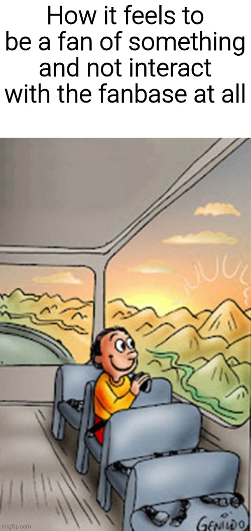 How it feels to be a fan of something and not interact with the fanbase at all | image tagged in memes,funny,funny memes,meme | made w/ Imgflip meme maker