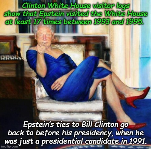 Yeah, so what. Everyone knows Bill Clinton is slimy, but Trump is hiding something!!!!!!! | Clinton White House visitor logs show that Epstein visited the White House at least 17 times between 1993 and 1995. Epstein’s ties to Bill Clinton go back to before his presidency, when he was just a presidential candidate in 1991. | image tagged in slick willy bill clinton blue dress | made w/ Imgflip meme maker