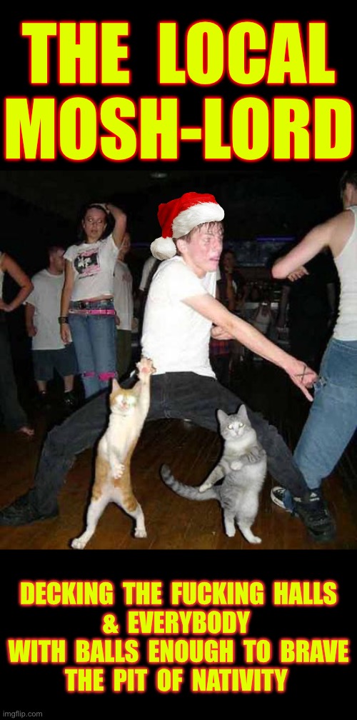 THE MOSH-LORD’S FURY !!!  \m/  \m/ | THE  LOCAL
MOSH-LORD; DECKING  THE  FUCKING  HALLS
&  EVERYBODY 
 WITH  BALLS  ENOUGH  TO  BRAVE 
THE  PIT  OF  NATIVITY | image tagged in cats dancing | made w/ Imgflip meme maker
