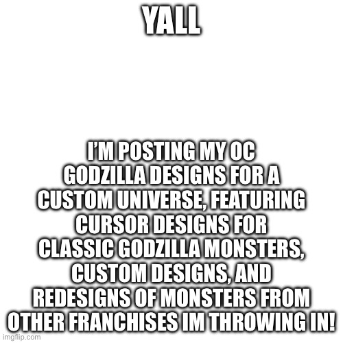 Plz recommend monsters to add | I’M POSTING MY OC GODZILLA DESIGNS FOR A CUSTOM UNIVERSE, FEATURING CURSOR DESIGNS FOR CLASSIC GODZILLA MONSTERS, CUSTOM DESIGNS, AND REDESIGNS OF MONSTERS FROM OTHER FRANCHISES IM THROWING IN! YALL | image tagged in memes,blank transparent square | made w/ Imgflip meme maker