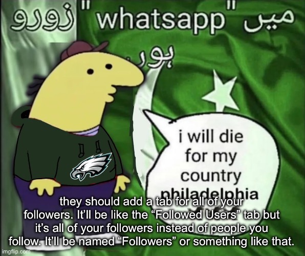 I’m not the only one… right? | they should add a tab for all of your followers. It’ll be like the “Followed Users” tab but it’s all of your followers instead of people you follow. It’ll be named “Followers” or something like that. | image tagged in charlie will die for his country | made w/ Imgflip meme maker