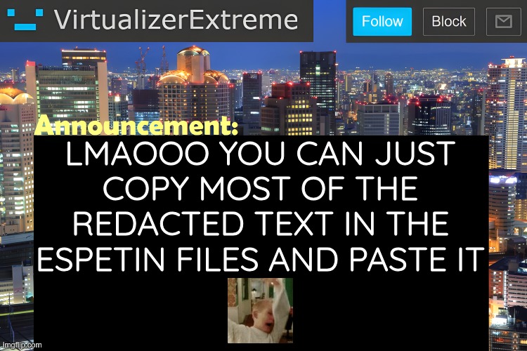 ONLY WORKS FOR THE FIRST EXHIBIT https://bsky.app/profile/kurrikage.me/post/3manb4ust5k2n | LMAOOO YOU CAN JUST COPY MOST OF THE REDACTED TEXT IN THE ESPETIN FILES AND PASTE IT | image tagged in virtualizer announcement temp remastered | made w/ Imgflip meme maker