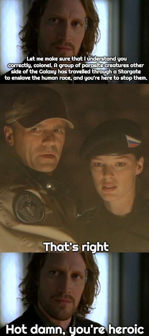 Slavic Stargate | Let me make sure that I understand you correctly, colonel. A group of parasite creatures other side of the Galaxy has travelled through a Stargate to enslave the human race, and you're here to stop them. That's right; Hot damn, you're heroic | image tagged in stargate russian,slavic stargate,slavic slm | made w/ Imgflip meme maker