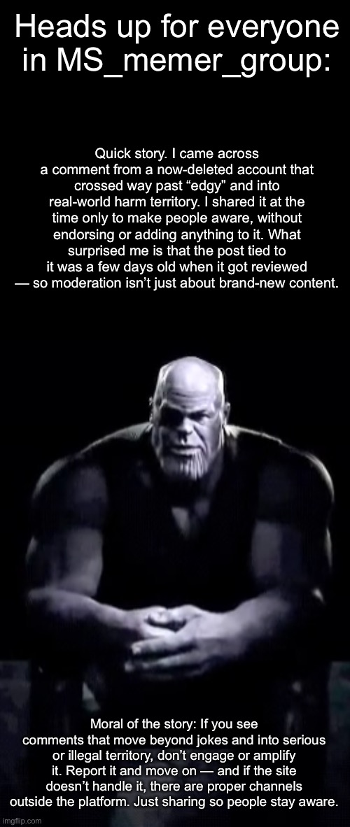 I’m currently site-banned for two days. Be careful guys. | Heads up for everyone in MS_memer_group:; Quick story. I came across a comment from a now-deleted account that crossed way past “edgy” and into real-world harm territory. I shared it at the time only to make people aware, without endorsing or adding anything to it. What surprised me is that the post tied to it was a few days old when it got reviewed — so moderation isn’t just about brand-new content. Moral of the story: If you see comments that move beyond jokes and into serious or illegal territory, don’t engage or amplify it. Report it and move on — and if the site doesn’t handle it, there are proper channels outside the platform. Just sharing so people stay aware. | image tagged in thanos sitting | made w/ Imgflip meme maker