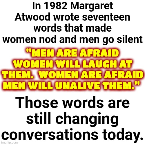 Public Service Announcement | In 1982 Margaret Atwood wrote seventeen words that made women nod and men go silent; "MEN ARE AFRAID WOMEN WILL LAUGH AT THEM.  WOMEN ARE AFRAID MEN WILL UNALIVE THEM."; Those words are still changing conversations today. | image tagged in memes,public service announcement,psa,the truth,women vs men,men vs women | made w/ Imgflip meme maker