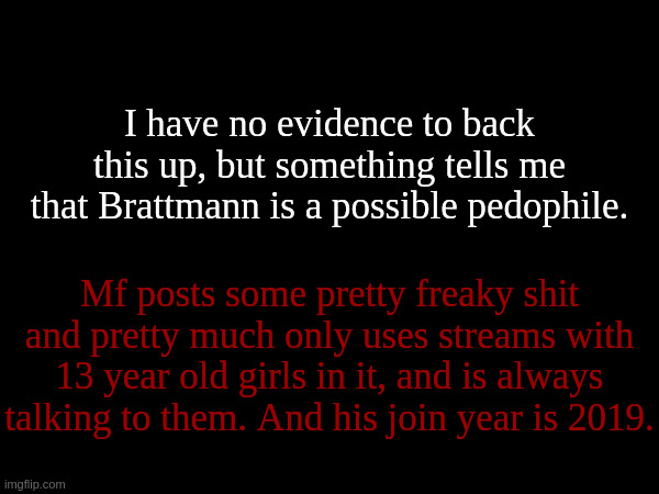 People still using imgflip from before 2020 just seem like grown adults most of the time. (Like him) | I have no evidence to back this up, but something tells me that Brattmann is a possible pedophile. Mf posts some pretty freaky shit and pretty much only uses streams with 13 year old girls in it, and is always talking to them. And his join year is 2019. | made w/ Imgflip meme maker